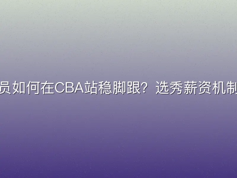 大学生球员如何在CBA站稳脚跟？选秀薪资机制优化揭秘